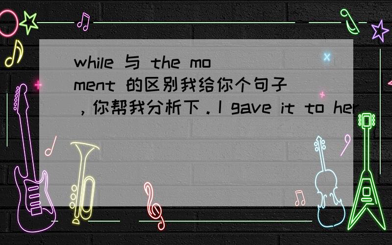 while 与 the moment 的区别我给你个句子，你帮我分析下。I gave it to her____i saw her!用when 还是 the moment，为什么呢？