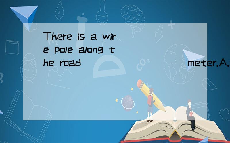 There is a wire pole along the road _________ meter.A.about fifty B.every fiftieth C.each fiftyA.about fifty\x09B.every fiftieth\x09C.each fifty\x09D.every 50