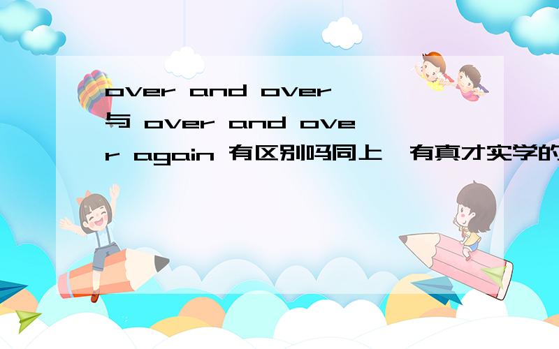 over and over 与 over and over again 有区别吗同上,有真才实学的进!