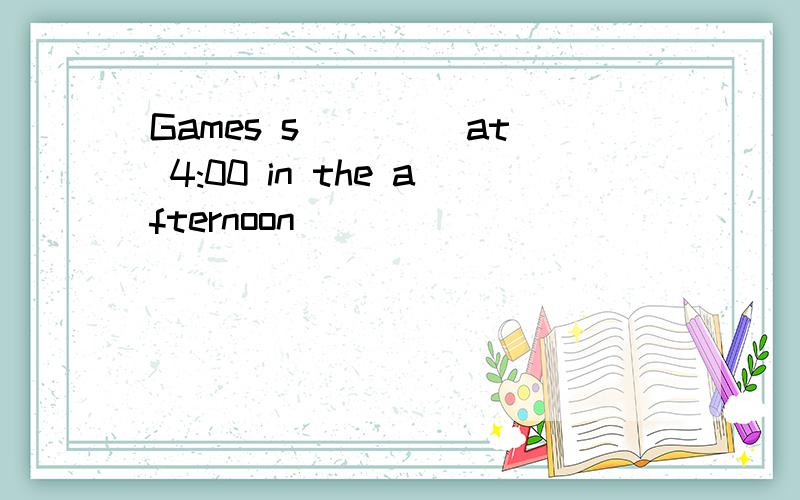 Games s____ at 4:00 in the afternoon