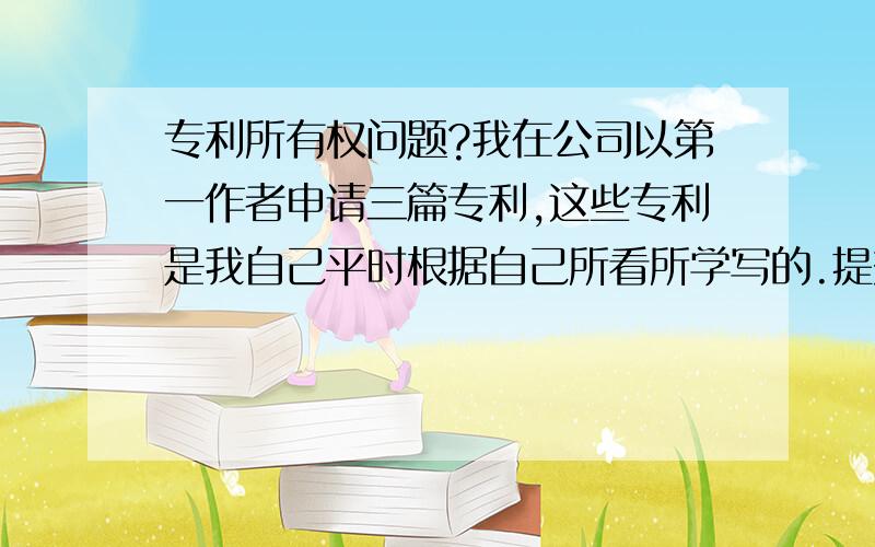 专利所有权问题?我在公司以第一作者申请三篇专利,这些专利是我自己平时根据自己所看所学写的.提交公司有公司法务部负责申请,后来,专利受理通知书的下来了,上面申请人是公司,我想问下