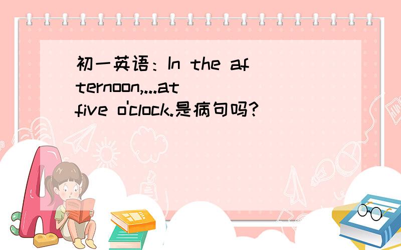 初一英语：In the afternoon,...at five o'clock.是病句吗?