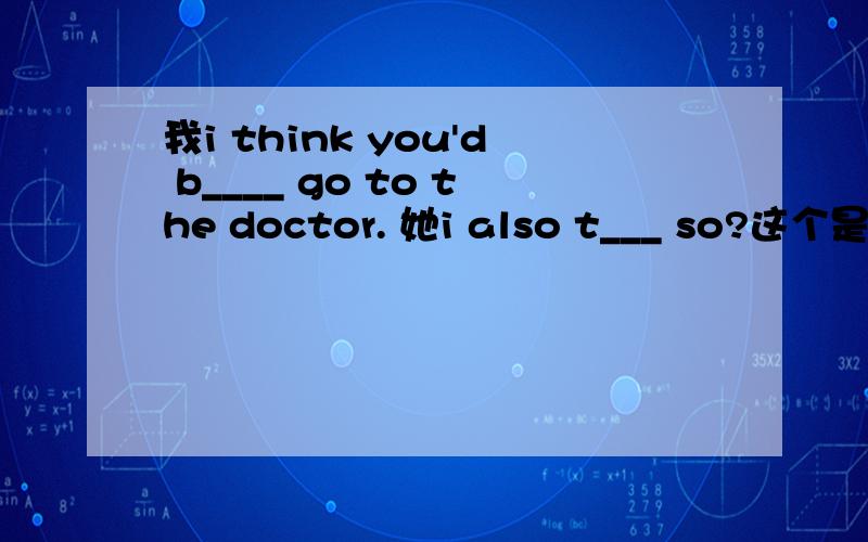 我i think you'd b____ go to the doctor. 她i also t___ so?这个是“我”和“她”的对话.填空!求助= =8年级英语……