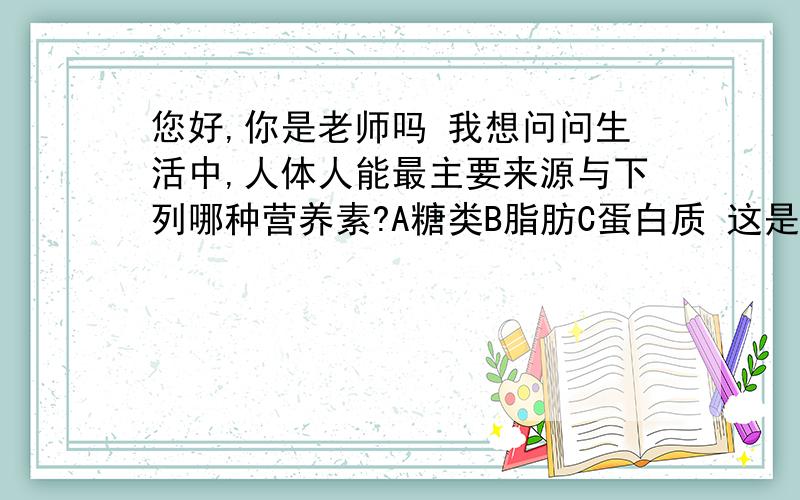 您好,你是老师吗 我想问问生活中,人体人能最主要来源与下列哪种营养素?A糖类B脂肪C蛋白质 这是陕西省第四届青少年科普知识竞赛初中组竞赛题.