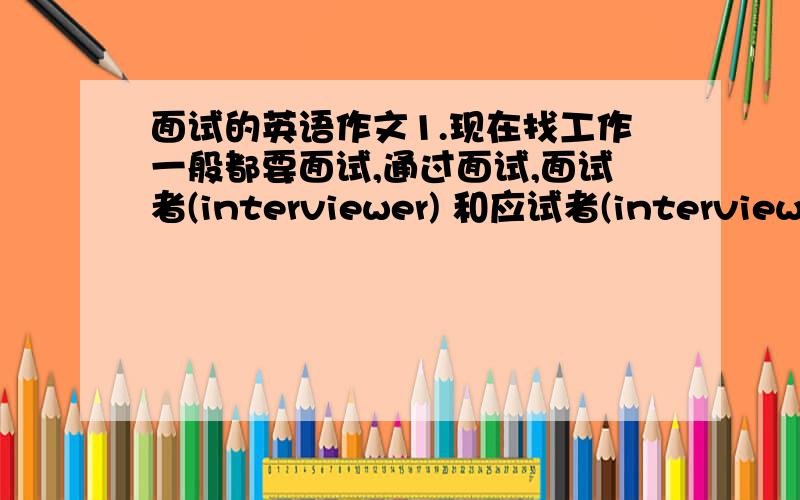 面试的英语作文1.现在找工作一般都要面试,通过面试,面试者(interviewer) 和应试者(interviewee)可以互相了解情况.2.面试者可以向应试者介绍情况,如工作性质、条件、待遇等.3.应试者也有机会给