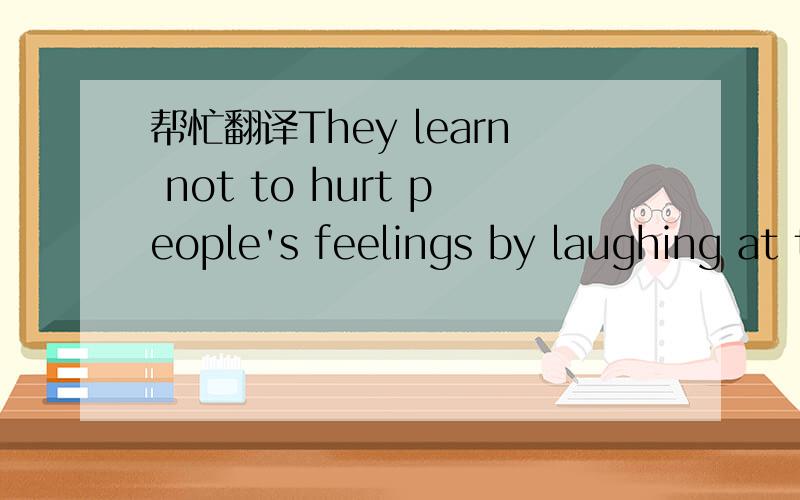 帮忙翻译They learn not to hurt people's feelings by laughing at their problems. 谢谢