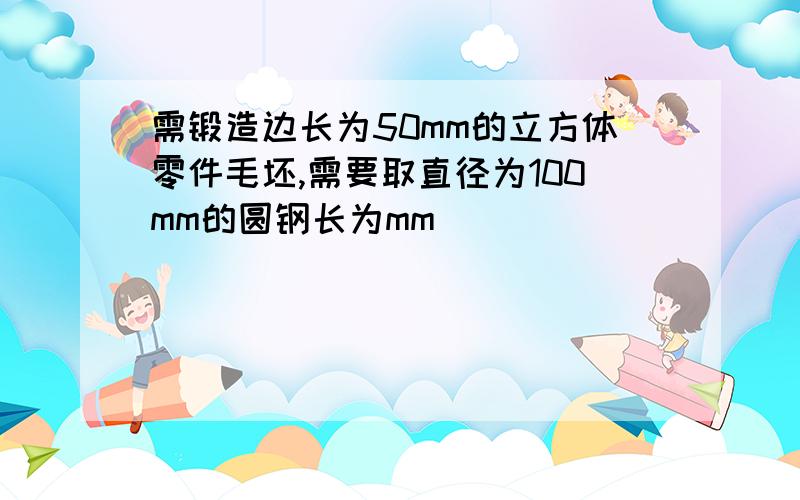 需锻造边长为50mm的立方体零件毛坯,需要取直径为100mm的圆钢长为mm