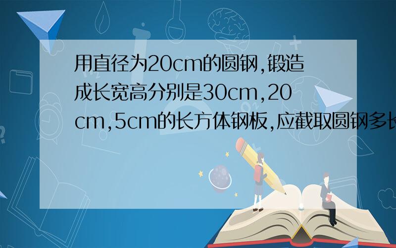 用直径为20cm的圆钢,锻造成长宽高分别是30cm,20cm,5cm的长方体钢板,应截取圆钢多长?精确到0.1cm