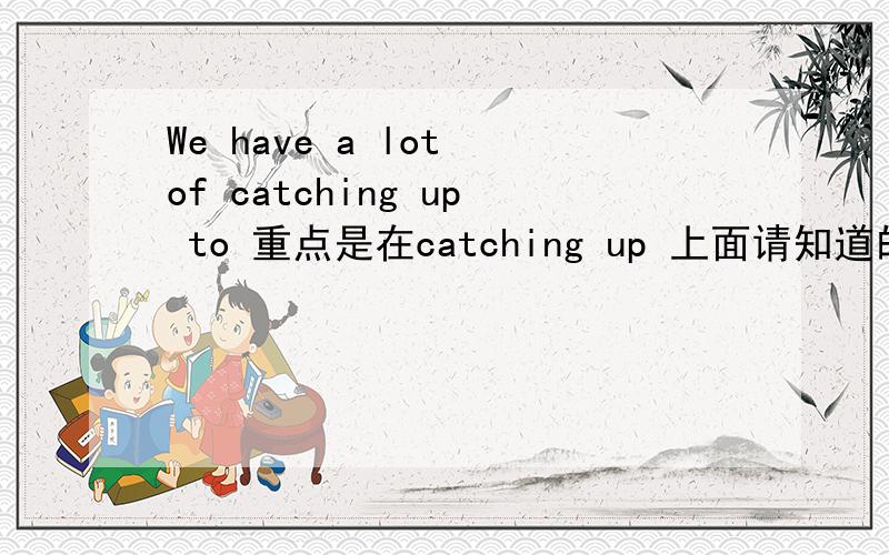 We have a lot of catching up to 重点是在catching up 上面请知道的高手给个回答