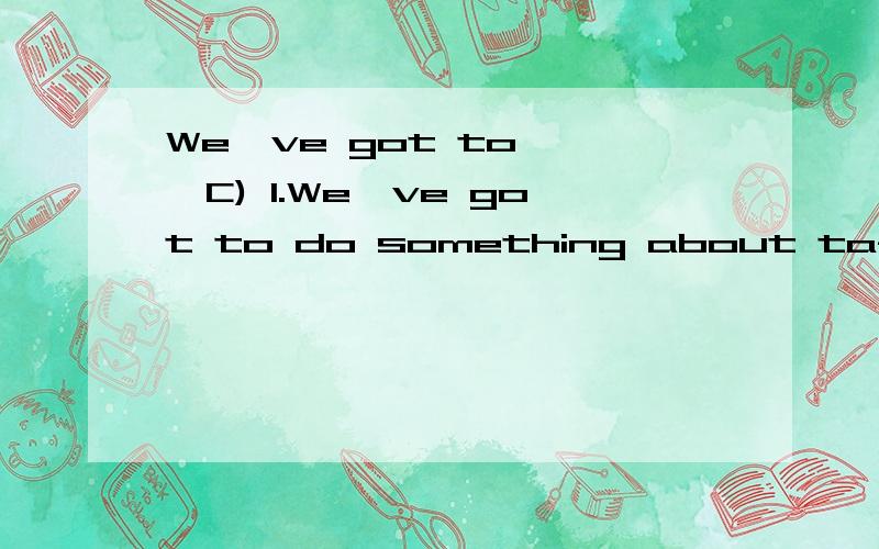 We've got to^^^C) 1.We've got to do something about taffic order .It's getting worst.______.A.Yes,we have B.That's all right C.Yes,it certainly is D.Mm,let me think.