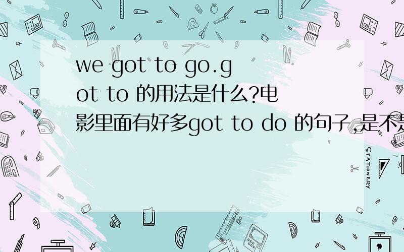 we got to go.got to 的用法是什么?电影里面有好多got to do 的句子,是不是 have got to 的省略?