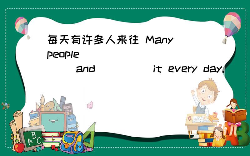 每天有许多人来往 Many people ____ ____ and ____ it every day.