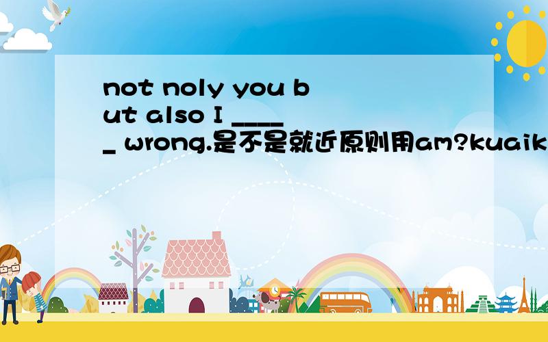 not noly you but also I _____ wrong.是不是就近原则用am?kuaikuai!