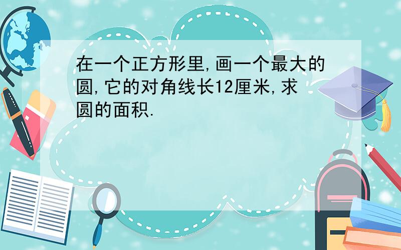 在一个正方形里,画一个最大的圆,它的对角线长12厘米,求圆的面积.