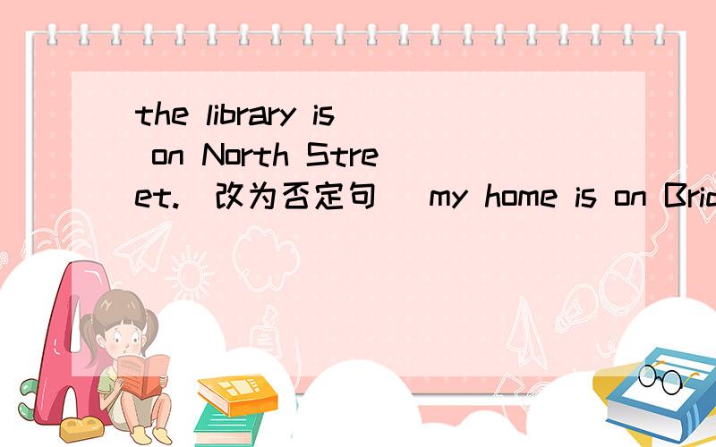 the library is on North Street.(改为否定句) my home is on Bridge Street.(改一般疑问句)