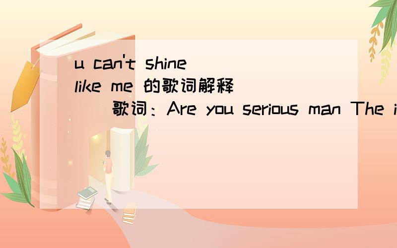 u can't shine like me 的歌词解释```歌词：Are you serious man The ice in the chain man the ice in the watch They must not know who I be We got the hood Preston in the building Don't start none wont be none 3x He's back [chorus] You cant shine