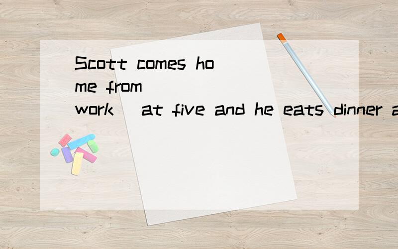 Scott comes home from _____(work) at five and he eats dinner at six.