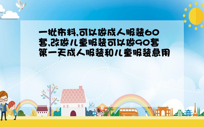 一批布料,可以做成人服装60套,改做儿童服装可以做90套第一天成人服装和儿童服装急用