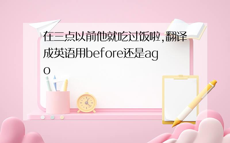 在三点以前他就吃过饭啦,翻译成英语用before还是ago