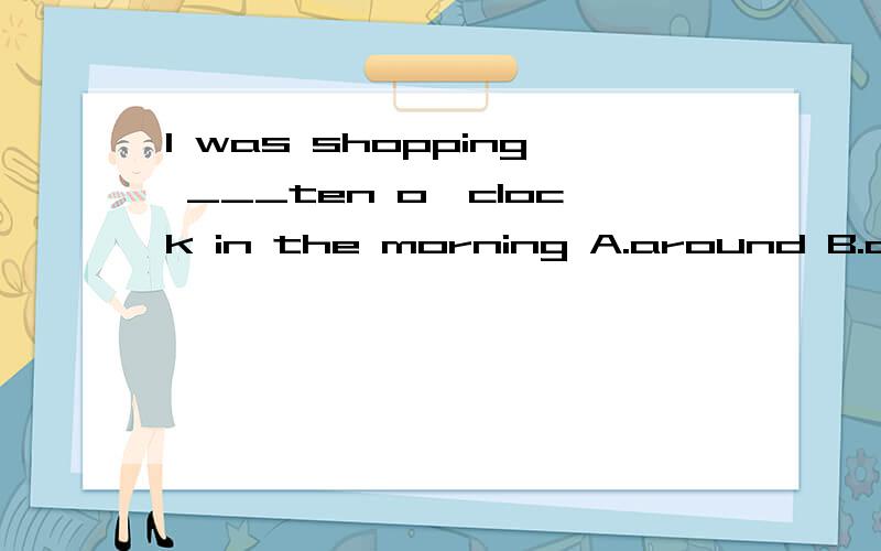 I was shopping ___ten o'clock in the morning A.around B.about C.on D.at around