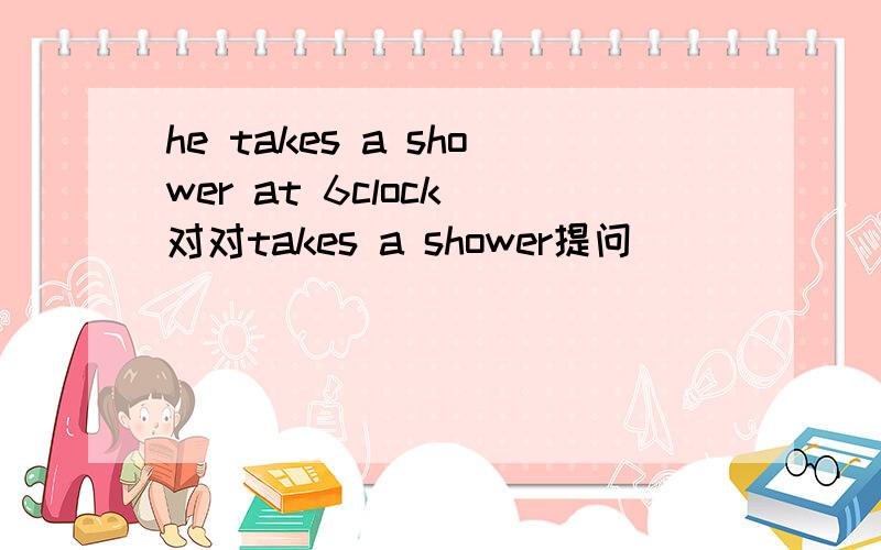 he takes a shower at 6clock 对对takes a shower提问