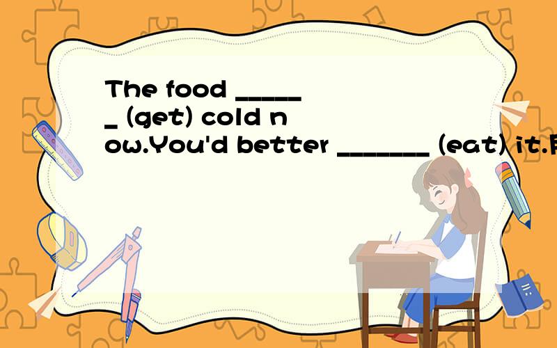 The food ______ (get) cold now.You'd better _______ (eat) it.用所给动词的适当形式填空.