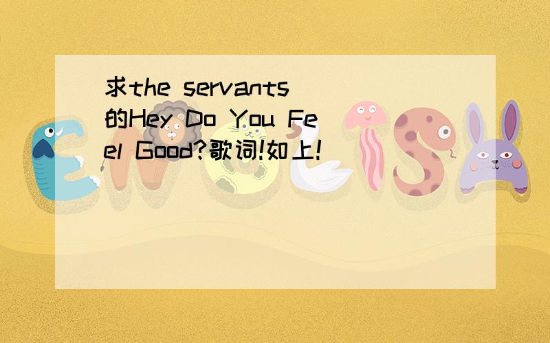 求the servants 的Hey Do You Feel Good?歌词!如上!