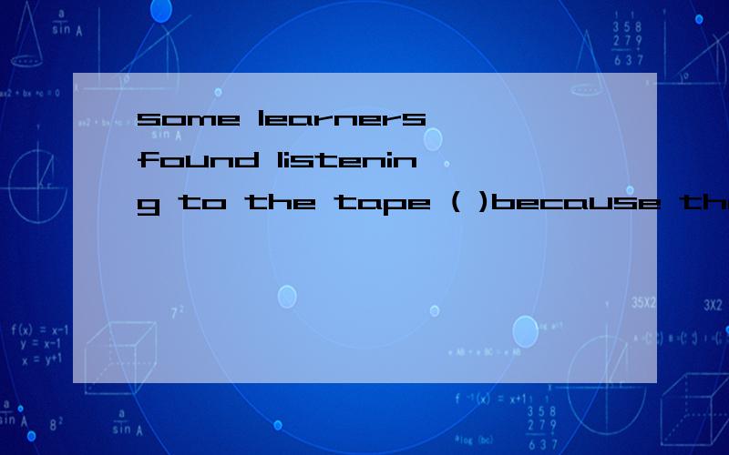 some learners found listening to the tape ( )because the people speak too quickly.