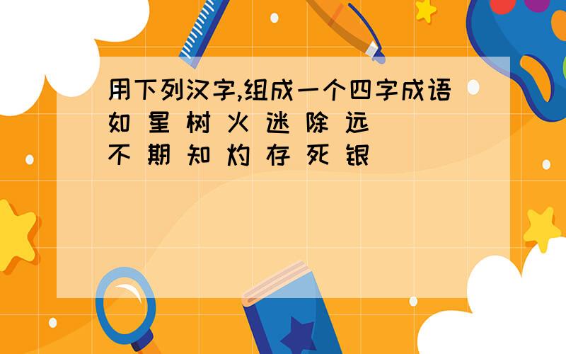 用下列汉字,组成一个四字成语如 星 树 火 迷 除 远 不 期 知 灼 存 死 银