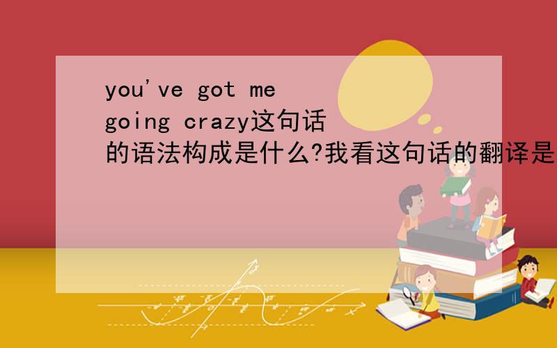 you've got me going crazy这句话的语法构成是什么?我看这句话的翻译是：“你已经使我着迷”.为什么这么翻译?其中going起什么用?或者说当中的have got me going是一个固定搭配?