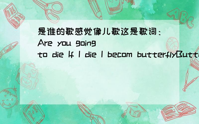 是谁的歌感觉像儿歌这是歌词：Are you going to die If I die I becom butterflyButterfly flying to the skySide by side low and highStolen look stolen cryI cry you cry everyboday cries谁知道的?