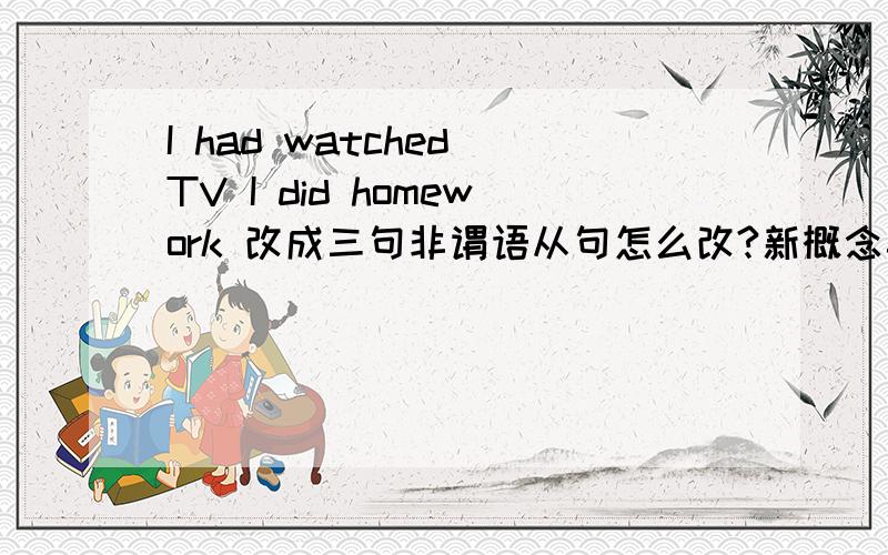 I had watched TV I did homework 改成三句非谓语从句怎么改?新概念英语上的练习!最好一小时内给出答案!若第一个答出来,