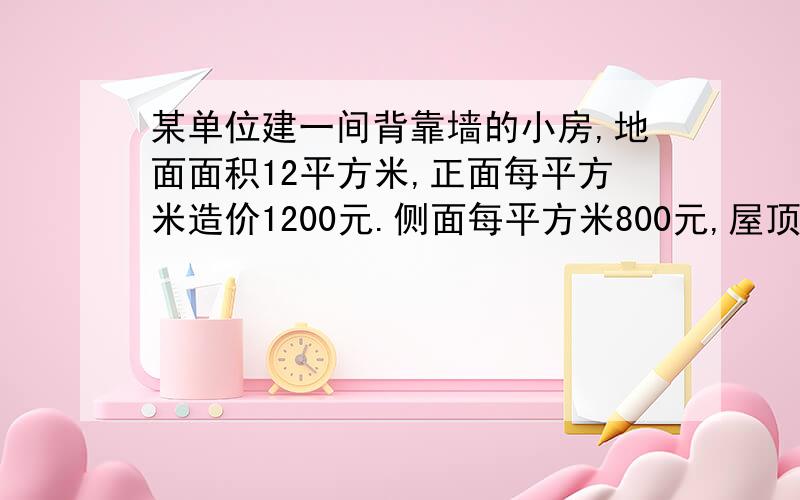 某单位建一间背靠墙的小房,地面面积12平方米,正面每平方米造价1200元.侧面每平方米800元,屋顶5800元墙某单位建造一间背面靠墙的小房,地面面积为12m²,房屋正面每平方米的造价为1200元,房