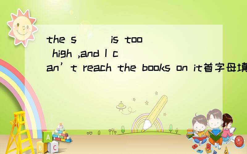 the s＿＿＿is too high ,and I can’t reach the books on it首字母填空