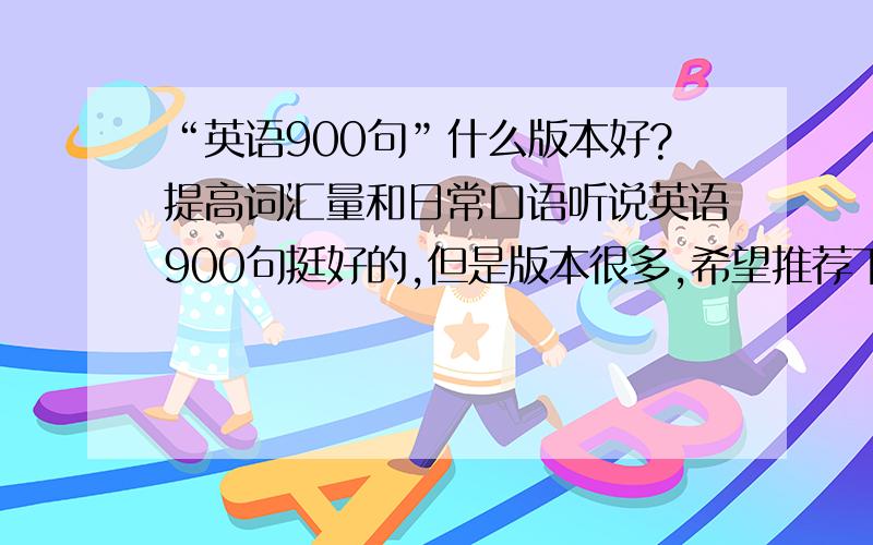 “英语900句”什么版本好?提高词汇量和日常口语听说英语900句挺好的,但是版本很多,希望推荐下哪种版本口语提高词汇量和日常口语,句型希望在1小时内回答!