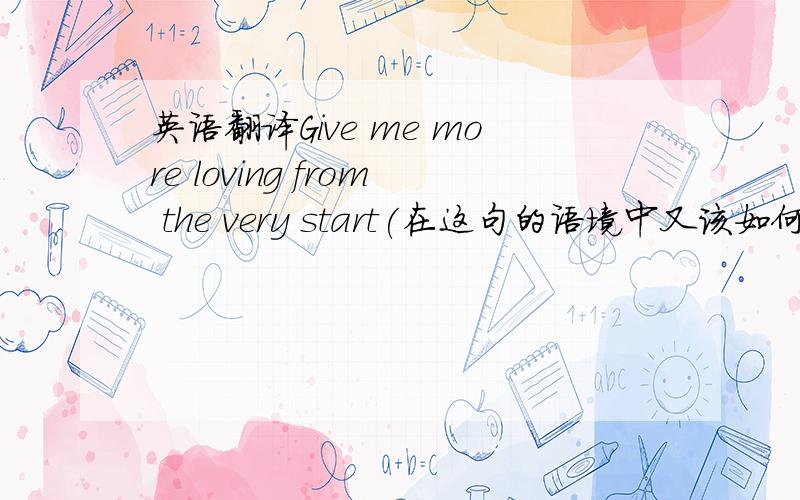 英语翻译Give me more loving from the very start(在这句的语境中又该如何翻译?)Piece me back together when I fall apart（顺便帮忙在翻下这句吧!）