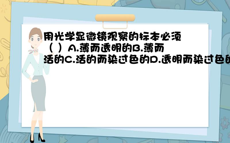 用光学显微镜观察的标本必须 （ ）A.薄而透明的B.薄而活的C.活的而染过色的D.透明而染过色的(我是名初中生,碰到一题不会,希望各位鼎力相助,)