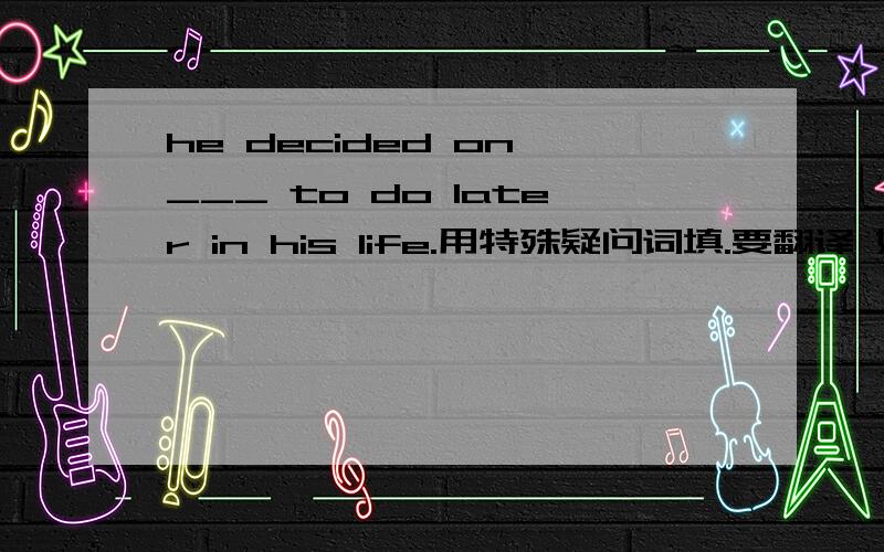 he decided on ___ to do later in his life.用特殊疑问词填.要翻译 好的多给分.