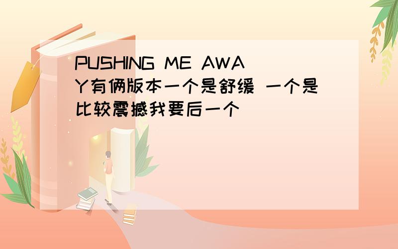 PUSHING ME AWAY有俩版本一个是舒缓 一个是比较震撼我要后一个