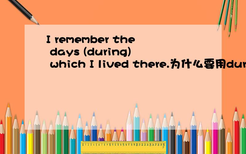 I remember the days (during) which I lived there.为什么要用during老师解释说要看先行词the days 来搭配,所以用during但是为什么不能说是看从句中的lived来搭配in which呢