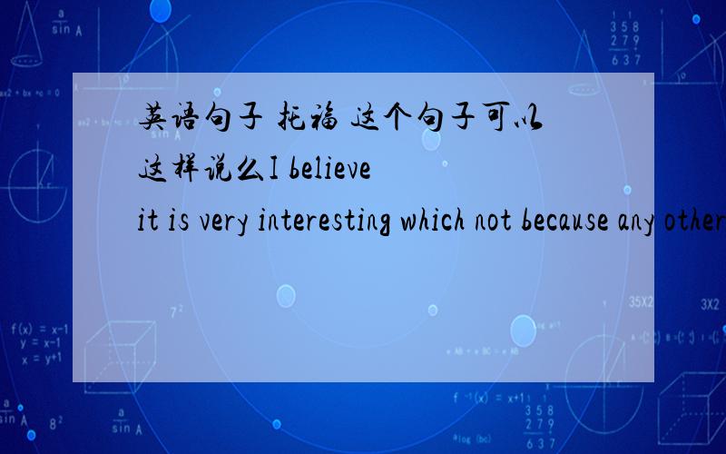 英语句子 托福 这个句子可以这样说么I believe it is very interesting which not because any other reasons but itself.我想说的是：我认为它很有趣不是因为别的,仅仅就其本身就很有趣.