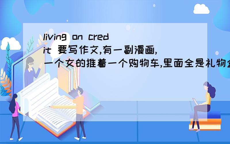 living on credit 要写作文,有一副漫画,一个女的推着一个购物车,里面全是礼物盒子,然后左手拿这个牌子,就是这个题目,让写10句连贯的话