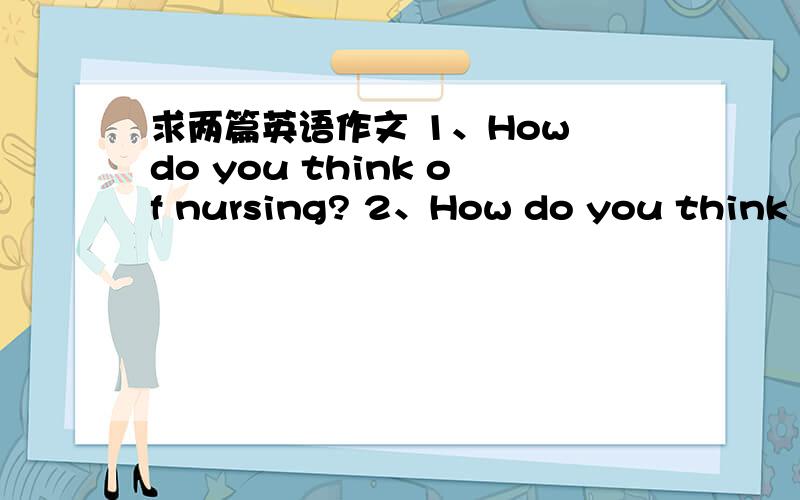 求两篇英语作文 1、How do you think of nursing? 2、How do you think of TCM?要求自己写的，语法正确，100字左右。TCM=traditional Chinese medicine