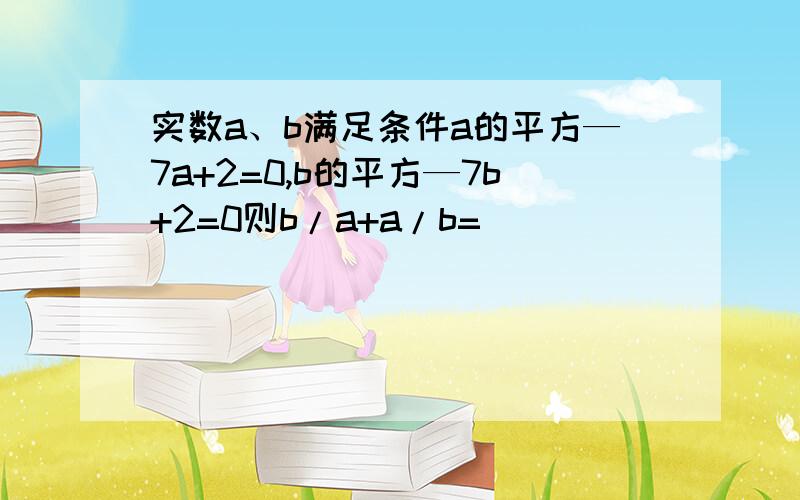 实数a、b满足条件a的平方—7a+2=0,b的平方—7b+2=0则b/a+a/b=