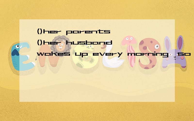 ()her parents ()her husband wakes up every morning,so she is often late