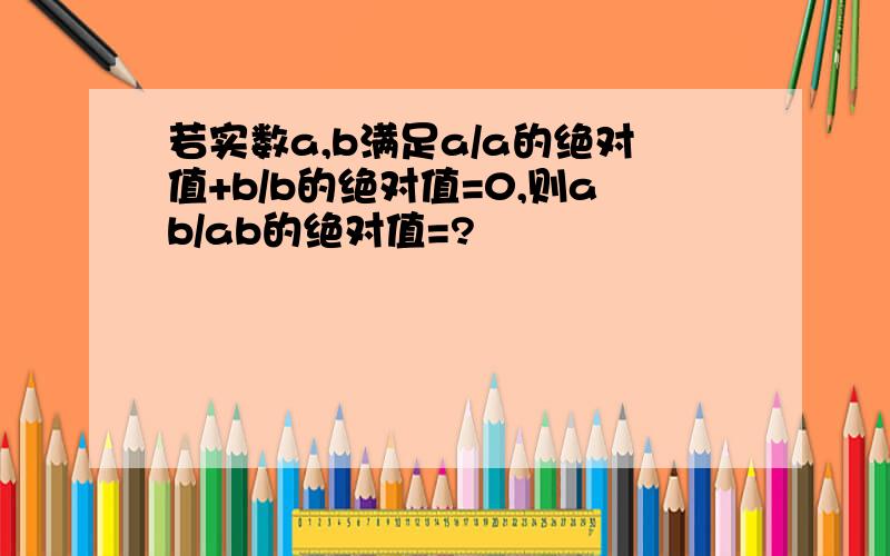 若实数a,b满足a/a的绝对值+b/b的绝对值=0,则ab/ab的绝对值=?