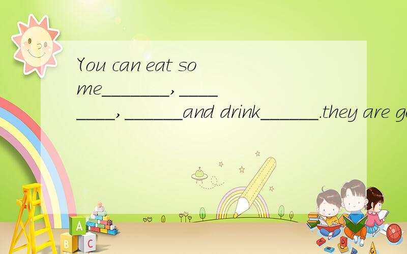 You can eat some_______,________,______and drink______.they are good for you .要句子详细的补充完整