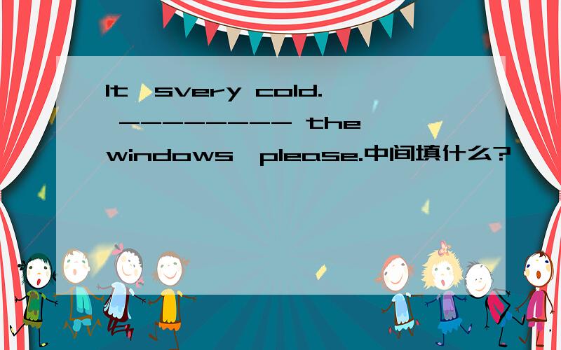 It'svery cold. -------- the windows,please.中间填什么?