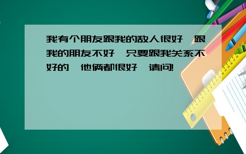 我有个朋友跟我的敌人很好,跟我的朋友不好,只要跟我关系不好的,他俩都很好,请问!