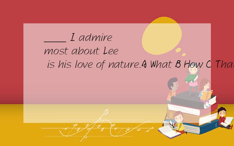____ I admire most about Lee is his love of nature.A What B How C That D Where请告知这个英语单项选择为什么选那项,别的为什么不选?最后还请翻译一下这句话谢..